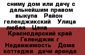 сниму дом или дачу с дальнейшим правом выкупа › Район ­ геленджикский › Улица ­ любая › Цена ­ 5 000 000 - Краснодарский край, Геленджик г. Недвижимость » Дома, коттеджи, дачи аренда   